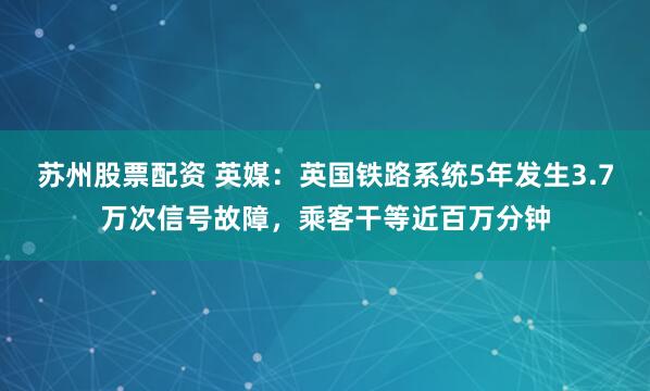 苏州股票配资 英媒：英国铁路系统5年发生3.7万次信号故障，乘客干等近百万分钟