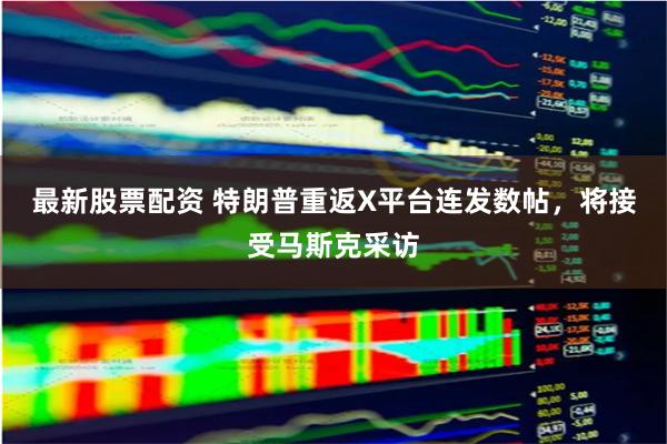 最新股票配资 特朗普重返X平台连发数帖，将接受马斯克采访