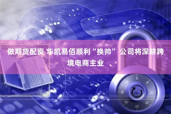 做期货配资 华凯易佰顺利“换帅” 公司将深耕跨境电商主业