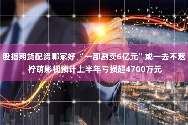 股指期货配资哪家好 “一部剧卖6亿元”或一去不返 柠萌影视预计上半年亏损超4700万元