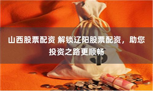 山西股票配资 解锁辽阳股票配资，助您投资之路更顺畅