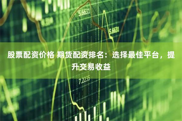 股票配资价格 期货配资排名：选择最佳平台，提升交易收益