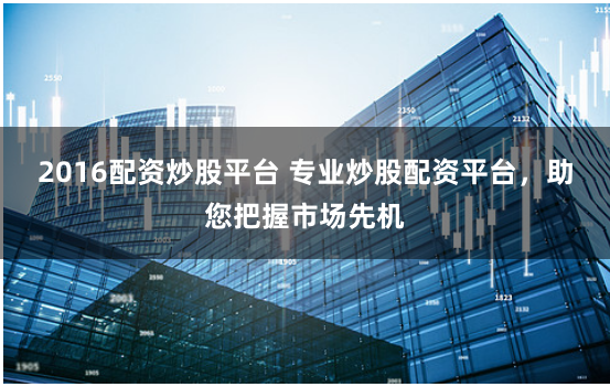 2016配资炒股平台 专业炒股配资平台，助您把握市场先机