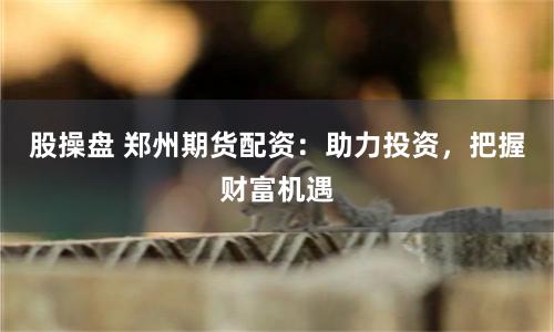 股操盘 郑州期货配资：助力投资，把握财富机遇