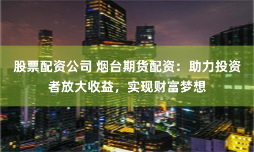 股票配资公司 烟台期货配资：助力投资者放大收益，实现财富梦想