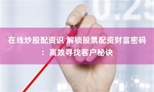 在线炒股配资识 解锁股票配资财富密码：高效寻找客户秘诀