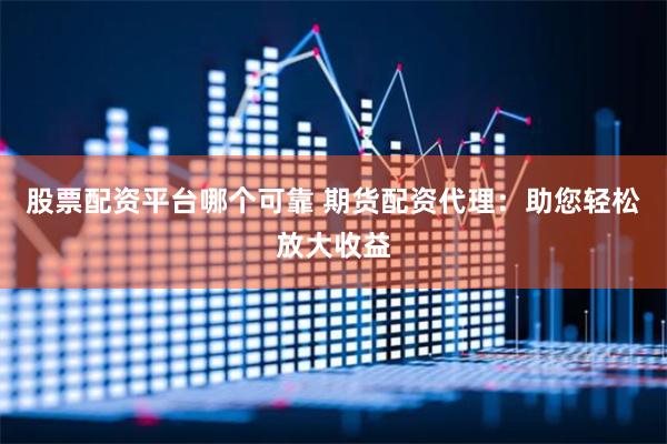 股票配资平台哪个可靠 期货配资代理：助您轻松放大收益