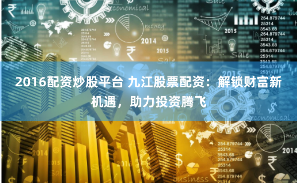 2016配资炒股平台 九江股票配资：解锁财富新机遇，助力投资腾飞