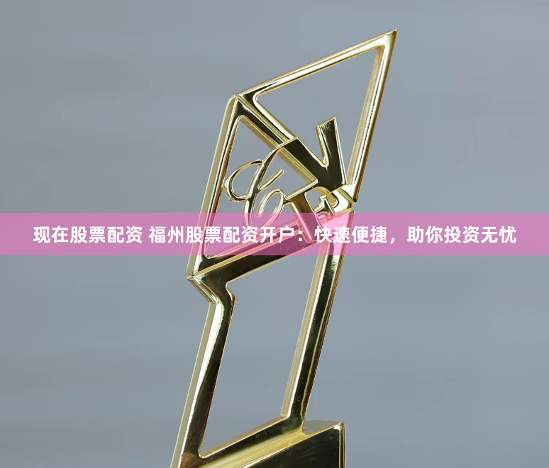 现在股票配资 福州股票配资开户：快速便捷，助你投资无忧