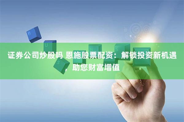 证券公司炒股吗 恩施股票配资：解锁投资新机遇，助您财富增值