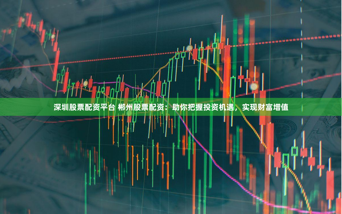深圳股票配资平台 郴州股票配资：助你把握投资机遇，实现财富增值