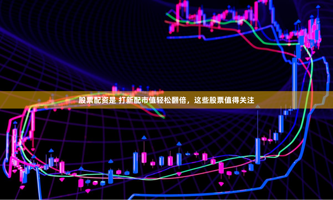 股票配资是 打新配市值轻松翻倍，这些股票值得关注