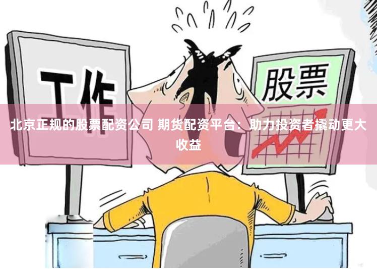 北京正规的股票配资公司 期货配资平台：助力投资者撬动更大收益