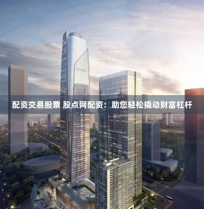 配资交易股票 股点网配资：助您轻松撬动财富杠杆