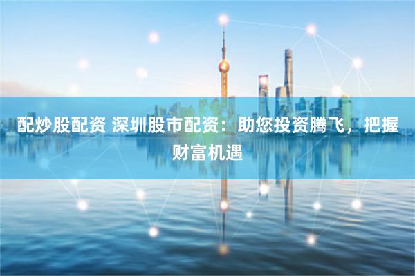 配炒股配资 深圳股市配资：助您投资腾飞，把握财富机遇