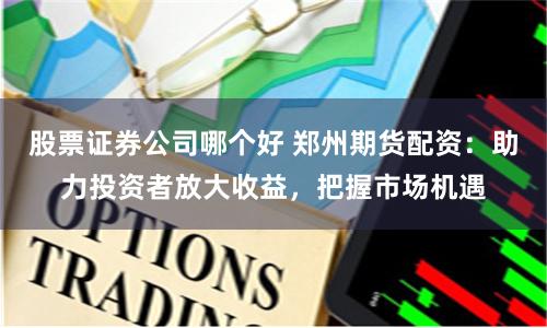 股票证券公司哪个好 郑州期货配资：助力投资者放大收益，把握市场机遇