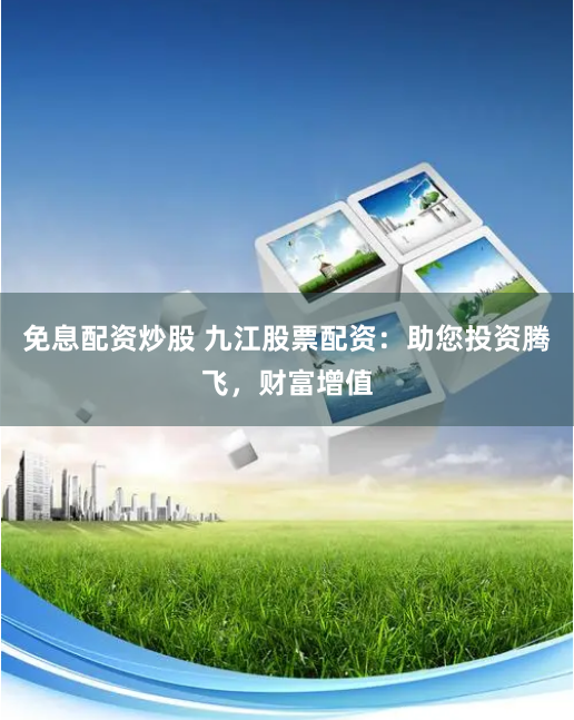 免息配资炒股 九江股票配资：助您投资腾飞，财富增值