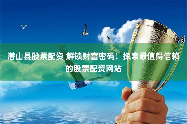 潜山县股票配资 解锁财富密码！探索最值得信赖的股票配资网站