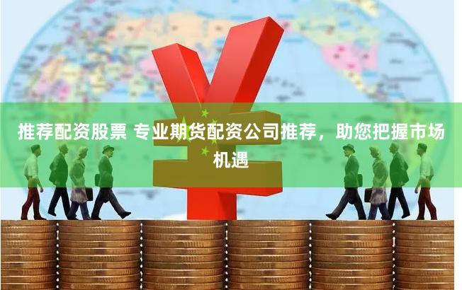 推荐配资股票 专业期货配资公司推荐，助您把握市场机遇