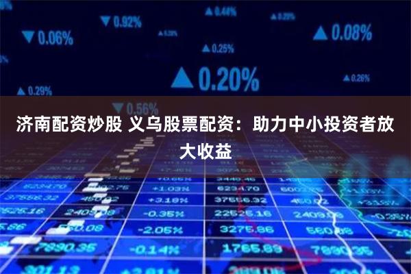 济南配资炒股 义乌股票配资：助力中小投资者放大收益