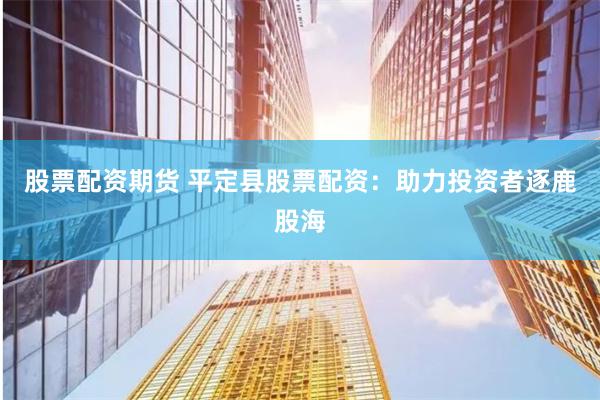 股票配资期货 平定县股票配资：助力投资者逐鹿股海