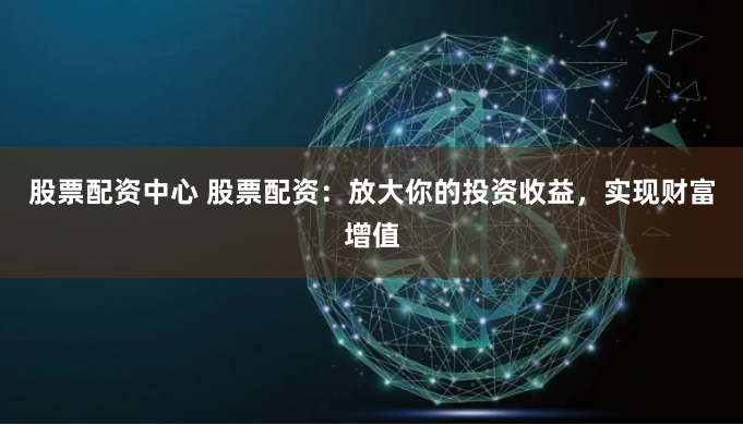 股票配资中心 股票配资：放大你的投资收益，实现财富增值
