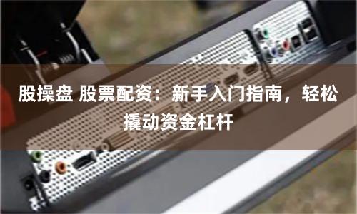 股操盘 股票配资：新手入门指南，轻松撬动资金杠杆