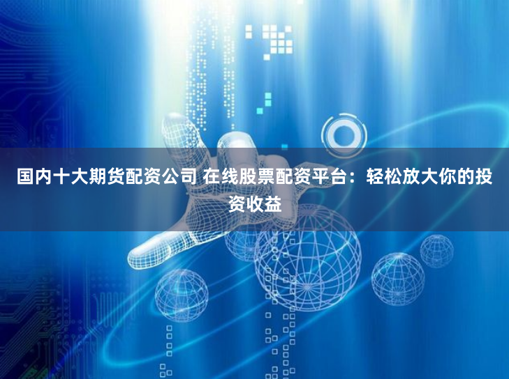 国内十大期货配资公司 在线股票配资平台：轻松放大你的投资收益