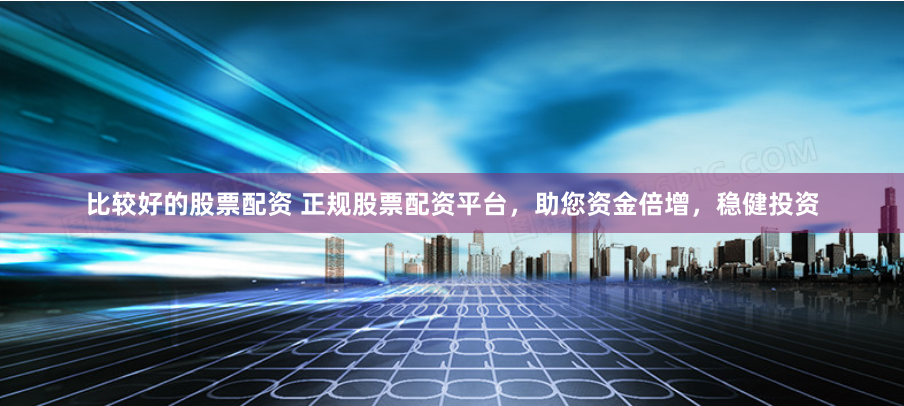 比较好的股票配资 正规股票配资平台，助您资金倍增，稳健投资