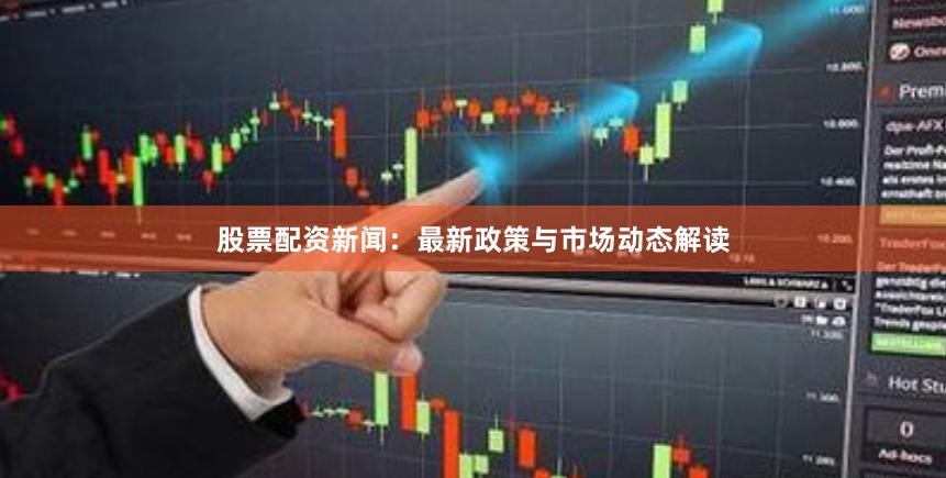 股票配资新闻：最新政策与市场动态解读