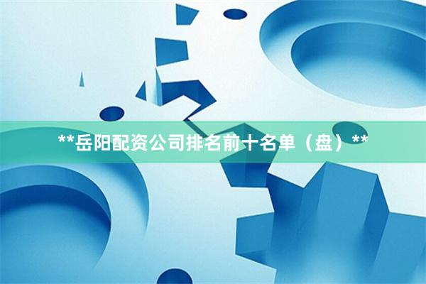 **岳阳配资公司排名前十名单（盘）**