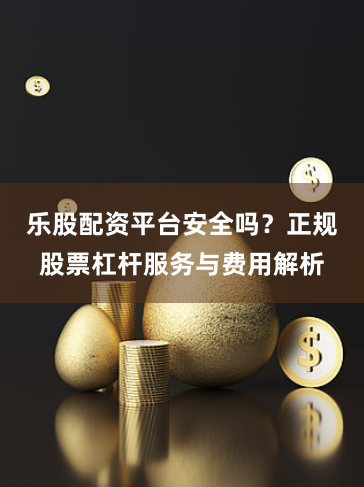 乐股配资平台安全吗？正规股票杠杆服务与费用解析