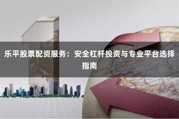 乐平股票配资服务：安全杠杆投资与专业平台选择指南
