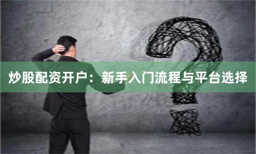炒股配资开户：新手入门流程与平台选择